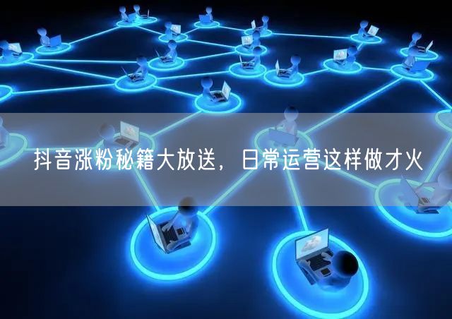 抖音涨粉秘籍大放送，日常运营这样做才火