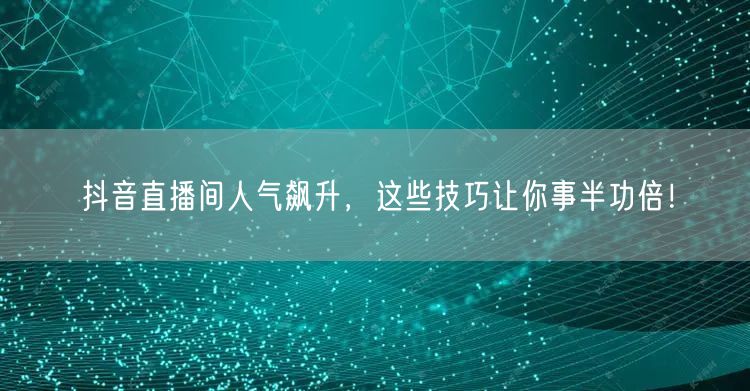 抖音直播间人气飙升，这些技巧让你事半功倍！